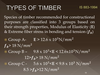 Species of timber recommended for constructional
purposes are classified into 3 groups based on
their strength properties, Modulus of Elasticity (E)
& Extreme fiber stress in bending and tension (𝒇𝒃)
 Group A- E > 12.6 x 103
N/𝑚𝑚2
𝒇𝒃> 18 N/𝑚𝑚2
 Group B – 9.8 x 103
<E < 12.6x103
N/𝑚𝑚2
12>𝒇𝒃> 18 N/𝑚𝑚2
 Group C - 5.6 x 103
<E < 9.8 x 103
N/𝑚𝑚2
8.5 >𝒇𝒃>12 N/𝑚𝑚2
10
IS 883-1994
 