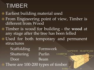  Earliest building material used
 From Engineering point of view, Timber is
different from Wood
 Timber is wood for building - the wood at
any stage after the tree has been felled
 Used for both temporary and permanent
structures
Scaffolding Formwork
Shuttering Purlin
Door Beam
 There are 100-200 types of timber
3
SAPWOOD HEARTWOOD
PITH
BARK
CAMBIUM
 