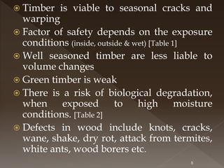  Timber is viable to seasonal cracks and
warping
 Factor of safety depends on the exposure
conditions (inside, outside & wet) [Table 1]
 Well seasoned timber are less liable to
volume changes
 Green timber is weak
 There is a risk of biological degradation,
when exposed to high moisture
conditions. [Table 2]
 Defects in wood include knots, cracks,
wane, shake, dry rot, attack from termites,
white ants, wood borers etc.
5
 