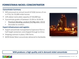 www.westernareas.com.au| ASX:WSA |
FORRESTANIA NICKEL CONCENTRATOR
13
Concentrator Summary
 Mill processed an annual record of 616k tonnes of ore
in FY16, for 25,009 nickel tonnes
 12% above name plate capacity of 550,000 tpa
 Concentrate grades of between 15.0% to 16.0% Ni
 Premium blending product (Fe/Mg ratio >15:1)
 Desirable to smelters
Export Infrastructure and Logistics
 Export concentrate transported to Esperance Port in
half height containers and shipped through to China
 Shipping contract in place, FOB Terms
 BHPB Nickel West concentrate delivered to Kambalda
WSA produces a high quality and in demand nickel concentrate
 