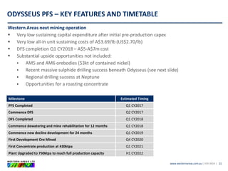 www.westernareas.com.au| ASX:WSA |
ODYSSEUS PFS – KEY FEATURES AND TIMETABLE
21
Milestone Estimated Timing
PFS Completed Q1 CY2017
Commence DFS Q2 CY2017
DFS Completed Q1 CY2018
Commence dewatering and mine rehabilitation for 12 months Q1 CY2018
Commence new decline development for 24 months Q1 CY2019
First Development Ore Mined Q4 CY2020
First Concentrate production at 430ktpa Q1 CY2021
Plant Upgraded to 750ktpa to reach full production capacity H1 CY2022
Western Areas next mining operation
 Very low sustaining capital expenditure after initial pre-production capex
 Very low all-in unit sustaining costs of A$3.69/lb (US$2.70/lb)
 DFS completion Q1 CY2018 – A$5-A$7m cost
 Substantial upside opportunities not included:
 AM5 and AM6 orebodies (53kt of contained nickel)
 Recent massive sulphide drilling success beneath Odysseus (see next slide)
 Regional drilling success at Neptune
 Opportunities for a roasting concentrate
 