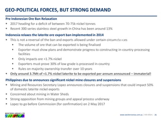 www.westernareas.com.au| ASX:WSA |
GEO-POLITICAL FORCES, BUT STRONG DEMAND
26
Pre Indonesian Ore Ban Relaxation
 2017 heading for a deficit of between 70-75k nickel tonnes
 Recent 300 series stainless steel growth in China has been around 13%
Indonesia relaxes the laterite ore export ban implemented in 2014
 This is not a reversal of the ban and exports allowed under certain circumstances
 The volume of ore that can be exported is being finalised
 Exporter must show plans and demonstrate progress to constructing in-country processing
facilities
 Only impacts ore <1.7% nickel
 Exporters must prove 30% of low grade is processed in-country
 Rules on majority ownership transfer over 10 years
 Only around 3.7Mt of <1.7% nickel laterite to be exported per annum announced – immaterial!
Philippines due to announces significant nickel mine closures and suspensions
 Mining and Resources Secretary Lopez announces closures and suspensions that could impact 50%
of domestic laterite nickel exports
 Concerned about mining in Water Sheds
 Strong opposition from mining groups and appeal process underway
 Lopez to go before Commission (for confirmation) on 2 May 2017
JINCHUAN
~13ktpa
Jan 2017
BHPB
~10ktpa
Jan 2017
 