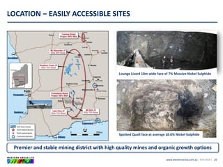 www.westernareas.com.au| ASX:WSA |
LOCATION – EASILY ACCESSIBLE SITES
29
Premier and stable mining district with high quality mines and organic growth options
Lounge Lizard 10m wide face of 7% Massive Nickel Sulphide
Spotted Quoll face at average 10.6% Nickel Sulphide
 