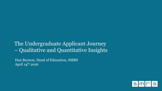 The Undergraduate Applicant Journey
– Qualitative and Quantitative Insights
Dan Beynon, Head of Education, SMRS
April 14th 2016
 