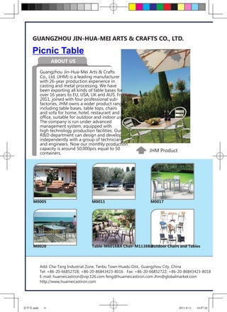 GUANGZHOU JIN-HUA-MEI ARTS & CRAFTS CO., LTD.

    Picnic Table
                 ABOUT US

           Guangzhou Jin-Hua-Mei Arts & Crafts
           Co., Ltd. (JHM) is a leading manufacturer
           with 26-year production experience in
           casting and metal processing. We have
           been exporting all kinds of table bases for
           over 16 years to EU, USA, UK and AUS. From
           2011, joined with four professional sub-
           factories, JHM owns a wider product range
           including table bases, table tops, chairs
           and sofa for home, hotel, restaurant and
           office, suitable for outdoor and indoor use.
           The company is run under advanced
           management system, equipped with
           high technology production facilities. Our
           R&D department can design and develop
           independently with a group of technicians
           and engineers. Now our monthly production
           capacity is around 50,000pcs equal to 50              JHM Product
           containers.




     M0005                           M0011                        M0017




     M0020                           Table-M6016BA Chair-M1138BA
                                                               Outdoor Chairs and Tables




           Add: Cha-Tang Industrial Zone, Tanbu Town Huadu Dist., Guangzhou City, China
           Tel: +86-20-66852728; +86-20-86843423-8016 Fax: +86-20-66852722; +86-20-86843423-8018
           E-mail: huameicastiron@vip.126.com feng@huameicastiron.com Jhm@globalmarket.com
           http://www.huameicastiron.com




金华美.indd     6                                                                  2011-8-11   16:07:26
 
