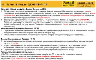 www.trade-help.com
Базовая логика модуля: Дерево Каталогов (ДК)
1. ДК построено по принципу древовидной структуры. Каждая вершина ДК хранит два поля данных: номер,
содержащий идентификацию всех родительских вершин путь к этому элементу от корневого объекта и‑ свое
товарное имя. Каждый элемент ДК является уникальным, значения элементов не пересекаются, нумерация
дочерних элементов осуществляется последовательно.
2. Все вершины ДК делятся на: Товарная область, Товарные группы, Товарные подгруппы=КАТЕГОРИИ,
Товарные подподгруппы=подкатегории. Группы, подгруппы и подподгруппы могут включать как несколько
элементов (вершин), так и ни одного. Товарные позиции принадлежат только вершинам подгрупп и
подподгрупп.
Минимальные Продажные Единицы (МПЕ)
• Определяется понятие Минимальной Продажной Единицы (МПЕ) в розничной сети и определяется порядок
заведения МПЕ и их штрих-кодов в базу данных товаров (БД).
• МПЕ считается то минимальное количество товара, которое определено к продаже через кассы.
Формат Наименования Товаров (ФНТ)
1. Методикой определяется формат заполнения наименований всех карточек товаров базы данных торговой
сети по 12 полям.
2. Формат подразумевает последовательное заполнение 12 полей (характеристик) в карточке товара с
выделением коммерчески приоритетных полей для последующего глубокого товарного анализа.
3. Порядок перечисления характеристик товарной позиции (полей) сохраняется всегда.
Результаты внедрения (пример):
1.50-70% сокращение трат времени менеджеров на работу с БД от ввода sku до анализа продаж.
2.Создается ясная основа для выполнения категорийного менеджмента
3.Создание 100% безошибочно готовой к аналитике Базы Данных Товаров.
4.1 Базовый модуль: ДК+ФНТ+МПЕ
 