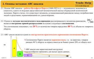 www.trade-help.com
22.05.17 14
2. Основы методики АВС-анализа
2.1. Основа АВС-анализа − работы Вильфредо Парето (1848-1923 гг.) — итальянского экономиста и
социолога, одного из ведущих представителей математической школы в буржуазной политической
экономии. Парето считал, что существует механизм, устанавливающий равновесие между потребностями
людей и средствами, ограничивающими их удовлетворение.
2.2. Одним из методов математического моделирования рассматриваемого механизма равновесия,
является построение кривой распределения на основе следующего соотношения:
Это соотношение показывает, что 20 % от количества товаров определяют 80 % от объема их товарного
оборота.
2.3. АВС–анализ является одним из инструментов практического применения соотношения Парето.
! Соотношение Парето является вероятностным, т.е. на практике, товаров
дающих 80 % оборота за период никогда не бывает ровно 20% от общего кол-
ва
! АВС-анализ как маркетинговый инструмент
нецелесообразно применять для малых групп данных.
80
20
А
В
С Х Z
 