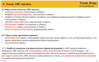 www.trade-help.com
22.05.17 16
4. Этапы АВС-анализа
4.1 Определение объектов АВС-анализа
• товарные позиции, участвующие в обороте;
• товарные группы/подгруппы, участвующие в обороте;
• товарные позиции внутри товарных подгрупп, или товарные подгруппы внутри товарных групп,
участвующие в обороте;
• торговые марки (бренды), участвующие в обороте;
• поставщики товаров, участвующие в обороте;
• покупатели товаров, участвующих в обороте;
• объекты торговли (магазины), формирующие оборот.
4.2. Определение временных периодов
• анализируемый период: календарный период (неделя, месяц, квартал, год), оптимальный период 1 мес
• период проведения промо мероприятия (акции, распродажи);
• сравниваемый период
4.2.2. Наиболее важными для практического принятия решений по АВС-анализу являются:
проведение АВС-анализа как исследования за большой временной период 6 (12) месяцев – для
определения высокорейтинговых и низкорейтинговых объектов анализа с самой большой вероятностью.
регулярное проведение АВС–анализа с периодичностью 1 месяц, для принятия оперативных решений
по управлению ресурсами компании.
 