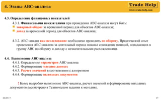 www.trade-help.com
22.05.17 17
4. Этапы АВС-анализа
4.3. Определение финансовых показателей
4.3.1. Финансовыми показателями при проведении АВС-анализа могут быть:
 товарный оборот за временной период для объектов АВС-анализа;
 доход за временной период для объектов АВС-анализа;
4.3.2. АВС–анализ как исследование необходимо проводить по обороту. Практический опыт
проведения АВС–анализа за длительный период показал совпадение позиций, попадающих в
группу АВС по обороту и доходу с незначительными расхождениями.
4.4. Выполнение АВС-анализа
4.4.1. Определение параметров АВС-анализа
4.4.2. Формирование массива данных
4.4.3. Расчет значений в соответствии с алгоритмом
4.4.4. Формирование выходных документов
! Более подробно выполнение АВС-анализа, расчет значений и формирование выходных
документов рассмотрено в Техническом задании к методике.
 