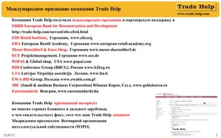 www.trade-help.com
22.05.17 2
Международное признание компании Trade Help
Компания Trade Help получила международное признание и партнерскую поддержку в
EBRD European Bank for Reconstruction and Development
http://trade-help.com/novosti/sbs-ebrd.html
EHI Retail Institute, Германия, www.ehi.org
ERA European Reatil Academy, Германия www.european-retail-academy.org
Messe Dusseldorf & Euro Shop, Германия www.messe-duesseldorf.de
ECE Projektmanagement, Германия www.ece.de
POPAI & Global shop, USA www.popai.com
B2B Conference Group (BBCG), Россия www.b2bcg.ru
LTA Latvijas Tirgotāju asociācija Латвия, www.lta.lv
EWA-BIS Group, Польша www.ewabis.com.pl
SBC (Small & medium Business Corporation) Южная Корея, Сеул, www.gobizkorea.ru
Eurostandards Венгрия, www.eurostandards.hu
Компания Trade Help признанный авторитет
во многих странах ближнего и дальнего зарубежья,
о чем свидетельствует факт, того что знак Trade Help защищен
Мадридским протоколом Всемирной организации
интеллектуальной собственности (WIPO)
 