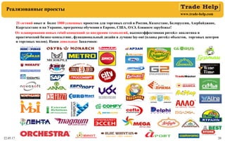 www.trade-help.com
22.05.17 20
Реализованные проекты
21-летний опыт и более 1000 успешных проектов для торговых сетей в России, Казахстане, Белоруссии, Азербайджане,
Кыргызстане и на Украине, программы обучения в Европе, США, ОАЭ, ближнем зарубежье!
От планирования новых retail-концепций до внедрения технологий, высокоэффективная ритейл- аналитика и
практический бизнес-консалтинг, функциональный дизайн и лучшие lay-out (планы ритейл объектов, торговых центров
и торговых молов). Наши довольные Заказчики:
 