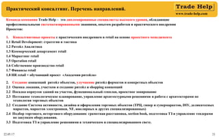 www.trade-help.com
22.05.17 21
Практический консалтинг. Перечень направлений.
Команда компании Тrade Help – это дипломированные специалисты высокого уровня, обладающие
профессиональными систематизированными знаниями, опытом разработки и практического внедрения
Проектов:
1. Консалтинговые проекты с практическим внедрением в retail на основе проектного менеджмента
1.1 Retail Development: стратегия и тактика
1.2 Ритейл Аналитика
1.3 Коммерческий департамент retail
1.4 Маркетинг retail
1.5 Operation retail
1.6 Собственное производство retail
1.7 Финансы retail
1.8 HR retail + обучающий проект «Академия ритейла»
2. Создание концепций ритейл объектов, улучшение ритейл форматов и конкретных объектов
2.1 Оценка локации, участков и создание ритейл и shopping концепций
2.2 Посадка корпусов зданий на участок, функциональный генплан, проектное зонирование
2.3 Поэтажное технологическое планирование, управление архитектурными решениями и работа с архитекторами по
технологии торговых объектов
2.2 Создание Система активности, дизайна и оформления торговых объектов (ТРЦ, гипер и супермаркетов, DIY, деликатесных
маркетов, маркетов электроники, NF, ювелирных и других специализированных)
2.4 Подбор торгового, неторгового оборудования: грамотная расстановка, section book, подготовка ТЗ и управление тендерами
по закупкам оборудования.
3.3 Подготовка ТЗ и управление решениями в техническом и специализированном свете.
 