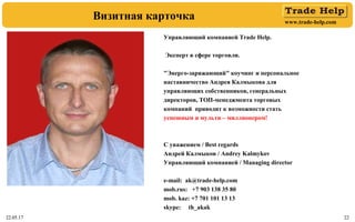 www.trade-help.com
22.05.17 2222.05.17 22
Визитная карточка
Управляющий компанией Trade Help.
Эксперт в сфере торговли.
"Энерго-заряжающий" коучинг и персональное
наставничество Андрея Калмыкова для
управляющих собственников, генеральных
директоров, ТОП-менеджмента торговых
компаний приводит к возможности стать
успешным и мульти – миллионером!
С уважением / Best regards
Андрей Калмыков / Andrey Kalmykov
Управляющий компанией / Managing director
e-mail: ak@trade-help.com
mob.rus: +7 903 138 35 80
mob. kaz: +7 701 101 13 13
skype: th_akak
 