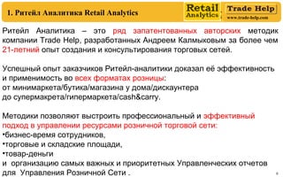 www.trade-help.com
6
Ритейл Аналитика – это ряд запатентованных авторских методик
компании Trade Help, разработанных Андреем Калмыковым за более чем
21-летний опыт создания и консультирования торговых сетей.
Успешный опыт заказчиков Ритейл-аналитики доказал её эффективность
и применимость во всех форматах розницы:
от минимаркета/бутика/магазина у дома/дискаунтера
до супермакрета/гипермаркета/cash&carry.
Методики позволяют выстроить профессиональный и эффективный
подход в управлении ресурсами розничной торговой сети:
•бизнес-время сотрудников,
•торговые и складские площади,
•товар-деньги
и организацию самых важных и приоритетных Управленческих отчетов
для Управления Розничной Сети .
1. Ритейл Аналитика Retail Analytics
 