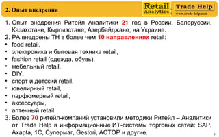 www.trade-help.com
8
1. Опыт внедрения Ритейл Аналитики 21 год в России, Белоруссии,
Казахстане, Кыргызстане, Азербайджане, на Украине.
2. РА внедрены ТН в более чем 10 направлениях retail:
• food retail,
• электроника и бытовая техника retail,
• fashion retail (одежда, обувь),
• мебельный retail,
• DIY,
• спорт и детский retail,
• ювелирный retail,
• парфюмерный retail,
• аксессуары,
• аптечный retail.
3. Более 70 ритейл-компаний установили методики Ритейл – Аналитики
от Trade Help в информационные ИТ-системы торговых сетей: SAP,
Axapta, 1C, Супермаг, Gestori, АСТОР и другие.
2. Опыт внедрения
 