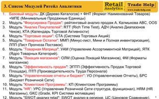 www.trade-help.com
9
3. Список Модулей Ритейл Аналитики
1. Базовый модуль: ДК (Дерево Каталогов) + ФНТ (Формат Наименований Товаров)
+МПЕ (Минимальные Продажные Единицы)
2. Модуль "Фокусировка Продаж": рейтинговый анализ продаж А. Калмыкова АВС, OOS
3. Модуль "Анализ Покупателей": RTT (Rich Time Test), АДЧ (Анализ Диапазонов
Чеков), КТА (Календарь Торговой Активности)
4. Модуль "Торговые акции": СТА (Система Торговых Акций)
5. Модуль "Товарные Остатки": ММП (Минус-лист, Мини и Полная инвентаризация),
ЛПП (Лист Прогноза Поставок).
6. Модуль “Товарная Матрица": УАМ (Управление Ассортиментной Матрицей), ЯТК
(Ядро Товарных Категорий).
7. Модуль "Локация магазинов": ОЛМ (Оценка Локаций Магазинов), ФМ (Форматы
магазинов)
8. Модуль "Эффективность продаж": ЭПТП (Эффективность Продаж Торговой
Площади), ПТП (Производительность Труда Персонала)
9. Модуль "Управленческие отчеты и бюджет": УО (Управленческие Отчеты), БРС
(Бюджет Розничной Сети)
10. Модуль "Клиентские Программы”: КП (Клиентские Программы)
11. Модуль "HR”: УРС (Управление Розничной Сети структура, функционал), HRМ (HR
Магазины), GKC (Grade, KPI Cистема мотивации)
12. Модуль "SWOT-анализ retail": SWOT анализ в регионе, ЦС (Ценовое Сравнение).
 
