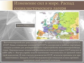 Восточноевропейские революции 1989 г. не произошли бы без перестройки в
СССР. Новое отношение руководства СССР к соседям как к равным партнёрам
создало условия для демократического переустройства восточноевропейских
стран. Кардинальные изменения внешнеполитического курса СССР начались в
1988-1989 гг. Внутри страны власти постепенно отказывались от прежней совет-
ской идеологии. И, как считало руководство СССР, исчезали причины для про-
тивостояния с Западом. СССР последовательно отказался от всех прежних
принципов своей внешней политики.
Распад социалистического лагеря
Европа в 1990-е гг.
 