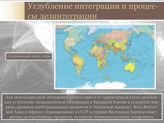 Для международной обстановки начала 1990-х гг. характерным стало дальней-
шее углубление экономической интеграции в Западной Европе и Северной Аме-
рике, развитие интеграционных процессов в Латинской Америке, Юго-Восточ-
ной Азии и Африке. Одновременно в СССР и странах Восточной Европы обост-
рились центробежные процессы, возникли межнациональные конфликты.
Углубление интеграции и процес-
сы дезинтеграции
Современная карта мира
 