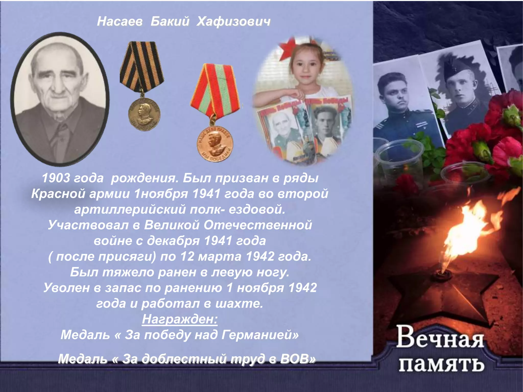 Насаев Бакий Хафизович
1903 года рождения. Был призван в ряды
Красной армии 1ноября 1941 года во второй
артиллерийский полк- ездовой.
Участвовал в Великой Отечественной
войне с декабря 1941 года
( после присяги) по 12 марта 1942 года.
Был тяжело ранен в левую ногу.
Уволен в запас по ранению 1 ноября 1942
года и работал в шахте.
Награжден:
Медаль « За победу над Германией»
Медаль « За доблестный труд в ВОВ»
 