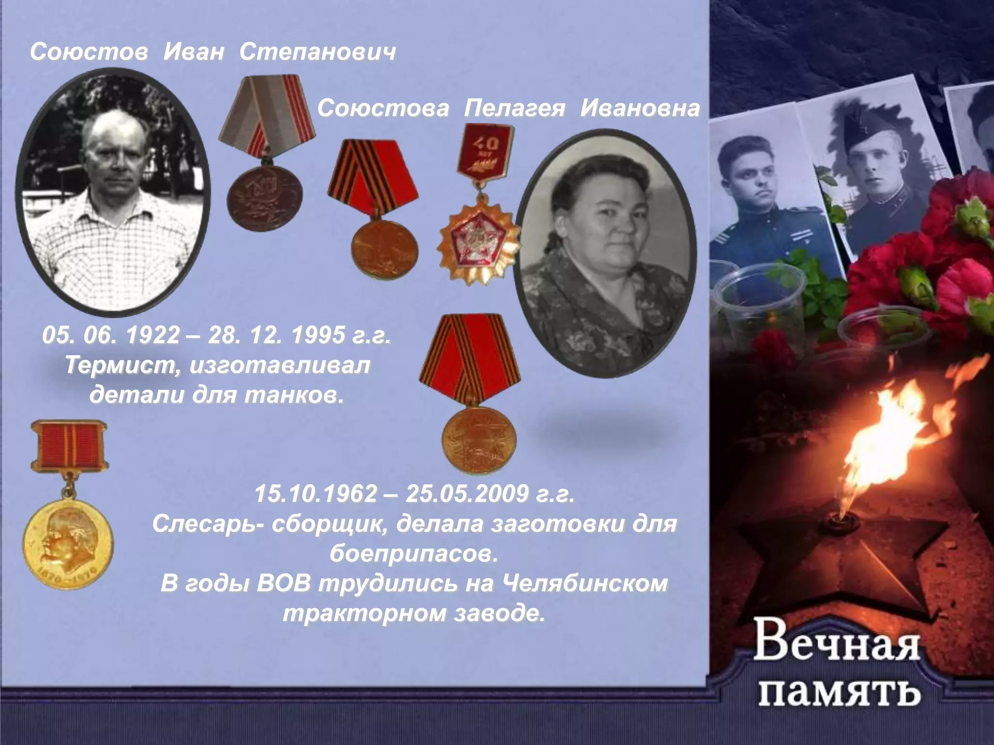 Союстов Иван Степанович
Союстова Пелагея Ивановна
05. 06. 1922 – 28. 12. 1995 г.г.
Термист, изготавливал
детали для танков.
15.10.1962 – 25.05.2009 г.г.
Слесарь- сборщик, делала заготовки для
боеприпасов.
В годы ВОВ трудились на Челябинском
тракторном заводе.
 
