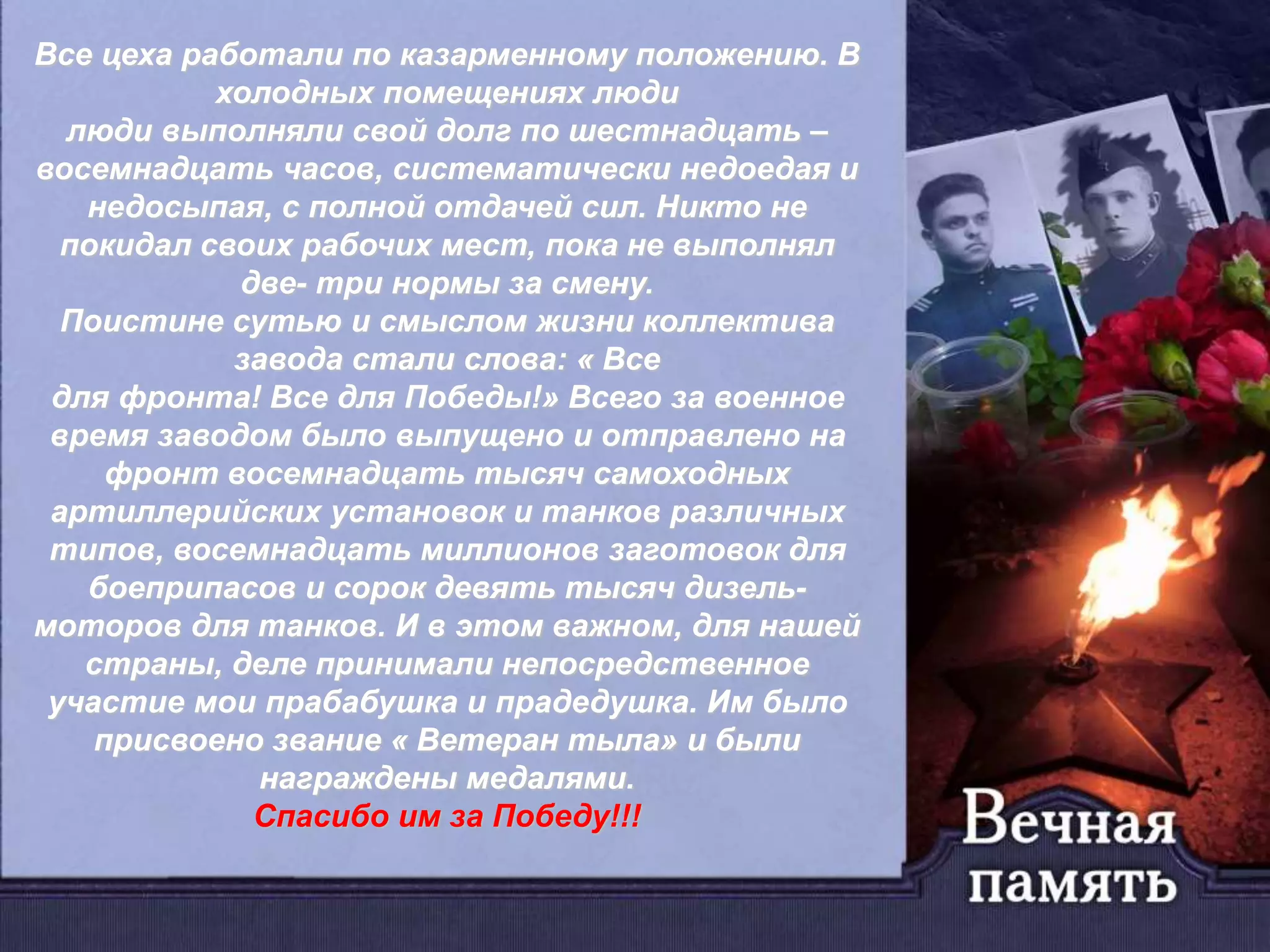 Все цеха работали по казарменному положению. В
холодных помещениях люди
люди выполняли свой долг по шестнадцать –
восемнадцать часов, систематически недоедая и
недосыпая, с полной отдачей сил. Никто не
покидал своих рабочих мест, пока не выполнял
две- три нормы за смену.
Поистине сутью и смыслом жизни коллектива
завода стали слова: « Все
для фронта! Все для Победы!» Всего за военное
время заводом было выпущено и отправлено на
фронт восемнадцать тысяч самоходных
артиллерийских установок и танков различных
типов, восемнадцать миллионов заготовок для
боеприпасов и сорок девять тысяч дизель-
моторов для танков. И в этом важном, для нашей
страны, деле принимали непосредственное
участие мои прабабушка и прадедушка. Им было
присвоено звание « Ветеран тыла» и были
награждены медалями.
Спасибо им за Победу!!!
 