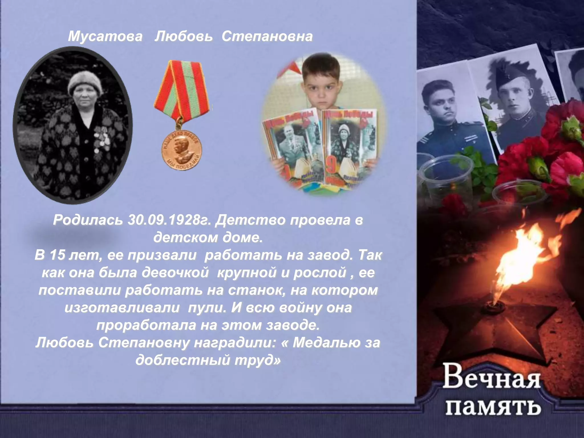Мусатова Любовь Степановна
Родилась 30.09.1928г. Детство провела в
детском доме.
В 15 лет, ее призвали работать на завод. Так
как она была девочкой крупной и рослой , ее
поставили работать на станок, на котором
изготавливали пули. И всю войну она
проработала на этом заводе.
Любовь Степановну наградили: « Медалью за
доблестный труд»
 