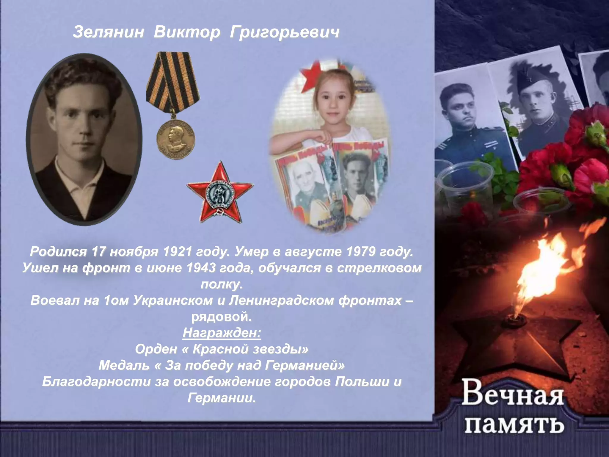 Зелянин Виктор Григорьевич
Родился 17 ноября 1921 году. Умер в августе 1979 году.
Ушел на фронт в июне 1943 года, обучался в стрелковом
полку.
Воевал на 1ом Украинском и Ленинградском фронтах –
рядовой.
Награжден:
Орден « Красной звезды»
Медаль « За победу над Германией»
Благодарности за освобождение городов Польши и
Германии.
 