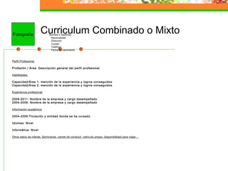 Curriculum Combinado o MixtoNombre y Apellidos
Nacionalidad
Dirección
Ciudad
Teléfono
Fecha de nacimiento
Perfil Profesional:
Profesión / Área: Descripción general del perfil profesional
Habilidades:
Capacidad/Área 1: mención de la experiencia y logros conseguidos
Capacidad/Área 2: mención de la experiencia y logros conseguidos
Experiencia profesional:
2009-2011: Nombre de la empresa y cargo desempeñado
2004-2009: Nombre de la empresa y cargo desempeñado
Información académica
2004-2009:Titulación y entidad donde se ha cursado
Idiomas: Nivel
Informática: Nivel
Otros datos de interés: Seminarios ,carnet de conducir ,vehículo propio ,disponibilidad para viajar…
Fotografía
 