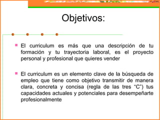 Objetivos:
 El curriculum es más que una descripción de tu
formación y tu trayectoria laboral, es el proyecto
personal y profesional que quieres vender
 El curriculum es un elemento clave de la búsqueda de
empleo que tiene como objetivo transmitir de manera
clara, concreta y concisa (regla de las tres “C”) tus
capacidades actuales y potenciales para desempeñarte
profesionalmente
 