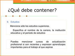 6. Estudios
Menciona sólo los estudios superiores.
Especifica el nombre de la carrera, la institución
educativa y el periodo de estudios
Puedes mencionar cursos de actualización
profesional si son recientes y expresan aprendizajes
importantes para el trabajo al que aspiras
¿Qué debe contener?
 