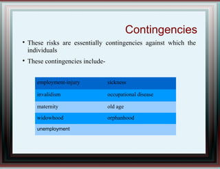 Contingencies

These risks are essentially contingencies against which the
individuals

These contingencies include-
employment-injury sickness
invalidism occupational disease
maternity old age
widowhood orphanhood
unemployment
 