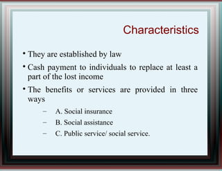 Characteristics

They are established by law

Cash payment to individuals to replace at least a
part of the lost income

The benefits or services are provided in three
ways
– A. Social insurance
– B. Social assistance
– C. Public service/ social service.
 