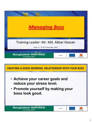 1
Managing Boss
Training Leader: Mr. Md. Akbar Hassan
Date: 3rd , 4th & 5th December, 2015
CREATING A GOOD WORKING RELATIONSHIP WITH YOUR BOSS
• Achieve your career goals and
reduce your stress level.
• Promote yourself by making your
boss look good.
 