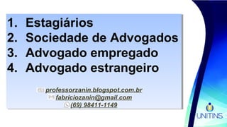 1. Estagiários
2. Sociedade de Advogados
3. Advogado empregado
4. Advogado estrangeiro
professorzanin.blogspot.com.br
fabriciozanin@gmail.com
(69) 98411-1149
1. Estagiários
2. Sociedade de Advogados
3. Advogado empregado
4. Advogado estrangeiro
professorzanin.blogspot.com.br
fabriciozanin@gmail.com
(69) 98411-1149
 