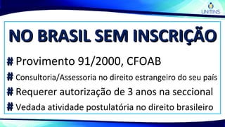 NO BRASIL SEM INSCRIÇÃONO BRASIL SEM INSCRIÇÃO
## Provimento 91/2000, CFOAB
## Consultoria/Assessoria no direito estrangeiro do seu país
## Requerer autorização de 3 anos na seccional
## Vedada atividade postulatória no direito brasileiro
 