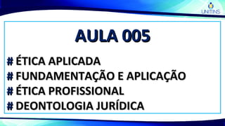 AULA 005AULA 005
## ÉTICA APLICADAÉTICA APLICADA
## FUNDAMENTAÇÃO E APLICAÇÃOFUNDAMENTAÇÃO E APLICAÇÃO
## ÉTICA PROFISSIONALÉTICA PROFISSIONAL
## DEONTOLOGIA JURÍDICADEONTOLOGIA JURÍDICA
 