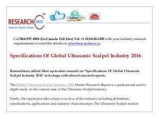 Call 866-997-4948 (Us-Canada Toll Free) Tel: +1-518-618-1030 with your industry research
requirements or email the details on sales@researchmoz.us
Specifications Of Global Ultrasonic Scalpel Industry 2016
Researchmoz added Most up-to-date research on "Specifications Of Global Ultrasonic
Scalpel Industry 2016" to its huge collection of research reports.
The Global Ultrasonic Scalpel Industry 2016 Market Research Report is a professional and in-
depth study on the current state of the Ultrasonic Scalpel industry.
Firstly, the report provides a basic overview of the industry including definitions,
classifications, applications and industry chain structure. The Ultrasonic Scalpel market
 