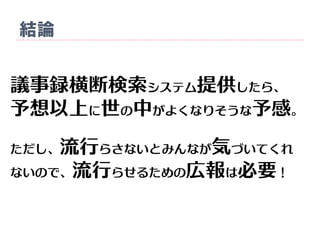 結論
議事録横断検索システム提供したら、
予想以上に世の中がよくなりそうな予感。
ただし、流行らさないとみんなが気づいてくれ
ないので、流行らせるための広報は必要！
 