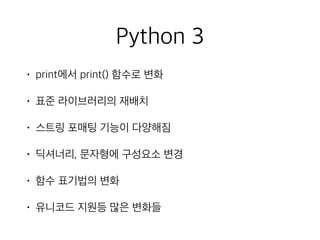 Python 3
• print에서 print() 함수로 변화
• 표준 라이브러리의 재배치
• 스트링 포매팅 기능이 다양해짐
• 딕셔너리, 문자형에 구성요소 변경
• 함수 표기법의 변화
• 유니코드 지원등 많은 변화들