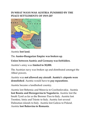 IN WHAT WAYS WAS AUSTRIA PUNISHED BY THE
PEACE SETTLEMENTS OF 1919–20?
Austria lost land.
The Austro-Hungarian Empire was broken up.
Union between Austria and Germany was forbidden.
Austria’s army was limited to 30,000.
The Austrian navy was broken up and distributed amongst the
Allied powers.
Austria was not allowed any aircraft. Austria’s airports were
demolished. Austria would have to pay reparations.
Austria became a landlocked country.
Austria lost Bohemia and Moravia to Czechoslovakia. Austria
lost Bosnia and Herzegovina to Yugoslavia. Austria lost the
South Tyrol as far as the Brenner Pass to Italy. Austria lost
Trentino, Istria and Trieste to Italy. Austria lost several
Dalmatian islands to Italy. Austria lost Galicia to Poland.
Austria lost Bukovina to Romania.
 