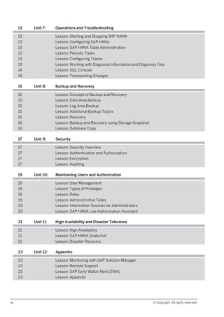 13 Unit 7: Operations and Troubleshooting
13 Lesson: Starting and Stopping SAP HANA
13 Lesson: Configuring SAP HANA
13 Lesson: SAP HANA Table Administration
13 Lesson: Periodic Tasks
13 Lesson: Configuring Traces
13 Lesson: Working with Diagnosis Information and Diagnosis Files
14 Lesson: SQL Console
14 Lesson: Transporting Changes
15 Unit 8: Backup and Recovery
15 Lesson: Concept of Backup and Recovery
15 Lesson: Data Area Backup
15 Lesson: Log Area Backup
15 Lesson: Additional Backup Topics
15 Lesson: Recovery
16 Lesson: Backup and Recovery using Storage Snapshot
16 Lesson: Database Copy
17 Unit 9: Security
17 Lesson: Security Overview
17 Lesson: Authentication and Authorization
17 Lesson: Encryption
17 Lesson: Auditing
19 Unit 10: Maintaining Users and Authorization
19 Lesson: User Management
19 Lesson: Types of Privileges
19 Lesson: Roles
19 Lesson: Administrative Tasks
20 Lesson: Information Sources for Administrators
20 Lesson: SAP HANA Live Authorization Assistant
21 Unit 11: High Availability and Disaster Tolerance
21 Lesson: High Availability
21 Lesson: SAP HANA Scale Out
21 Lesson: Disaster Recovery
23 Unit 12: Appendix
23 Lesson: Monitoring with SAP Solution Manager
23 Lesson: Remote Support
23 Lesson: SAP Early Watch Alert (EWA)
23 Lesson: Appendix
vi © Copyright. All rights reserved.
 