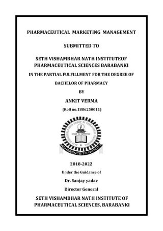 PHARMACEUTICAL MARKETING MANAGEMENT
SUBMITTED TO
SETH VISHAMBHAR NATH INSTITUTEOF
PHARMACEUTICAL SCIENCES BARABANKI
IN THE PARTIAL FULFILLMENT FOR THE DEGREE OF
BACHELOR OF PHARMACY
BY
ANKIT VERMA
(Roll no.1886250011)
2018-2022
Under the Guidance of
Dr. Sanjay yadav
Director General
SETH VISHAMBHAR NATH INSTITUTE OF
PHARMACEUTICAL SCIENCES, BARABANKI
 
