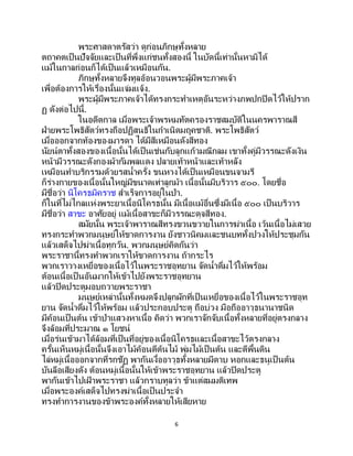 6
พระศาสดาตรัสว่า ดูก่อนภิกษุทั้งหลาย
ตถาคตเป็ นปัจจัยและเป็ นที่พึ่งแก่ชนทั้งสองนี้ ในบัดนี้เท่านั้นหามิได้
แม้ในกาลก่อนก็ได้เป็นแล้วเหมือนกัน.
ภิกษุทั้งหลายจึงทูลอ้อนวอนพระผู้มีพระภาคเจ้า
เพื่อต้องการให้เรื่องนั้นแจ่มแจ้ง.
พระผู้มีพระภาคเจ้าได้ทรงกระทาเหตุอันระหว่างภพปกปิดไว้ให้ปราก
ฏ ดังต่อไปนี้.
ในอดีตกาล เมื่อพระเจ้าพรหมทัตครองราชสมบัติในนครพาราณสี
ฝ่ายพระโพธิสัตว์ทรงถือปฏิสนธิในกาเนิดมฤคชาติ. พระโพธิสัตว์
เมื่อออกจากท้องของมารดา ได้มีสีเหมือนดังสีทอง
นัยน์ตาทั้งสองของเนื้อนั้นได้เป็นเช่นกับลูกแก้วมณีกลม เขาทั้งคู่มีวรรณะดังเงิน
หน้ามีวรรณะดังกองผ้ากัมพลแดง ปลายเท้าหน้าและเท้าหลัง
เหมือนทาบริกรรมด้วยรสน้าครั่ง ขนหางได้เป็นเหมือนขนจามรี
ก็ร่างกายของเนื้อนั้นใหญ่มีขนาดเท่าลูกม้า เนื้อนั้นมีบริวาร ๕๐๐. โดยชื่อ
มีชื่อว่า นิโครธมิคราช สาเร็จการอยู่ในป่า.
ก็ในที่ไม่ไกลแห่งพระยาเนื้อนิโครธนั้น มีเนื้อแม้อื่นซึ่งมีเนื้อ ๕๐๐ เป็นบริวาร
มีชื่อว่า สาขะ อาศัยอยู่ แม้เนื้อสาขะก็มีวรรณะดุจสีทอง.
สมัยนั้น พระเจ้าพาราณสีทรงขวนขวายในการฆ่าเนื้อ เว้นเนื้อไม่เสวย
ทรงกระทาพวกมนุษย์ให้ขาดการงาน ยังชาวนิคมและชนบททั้งปวงให้ประชุมกัน
แล้วเสด็จไปฆ่าเนื้อทุกวัน. พวกมนุษย์คิดกันว่า
พระราชานี้ทรงทาพวกเราให้ขาดการงาน ถ้ากระไร
พวกเราวางเหยื่อของเนื้อไว้ในพระราชอุทยาน จัดน้าดื่มไว้ให้พร้อม
ต้อนเนื้อเป็ นอันมากให้เข้าไปยังพระราชอุทยาน
แล้วปิดประตูมอบถวายพระราชา
มนุษย์เหล่านั้นทั้งหมดจึงปลูกผักที่เป็นเหยื่อของเนื้อไว้ในพระราชอุท
ยาน จัดน้าดื่มไว้ให้พร้อม แล้วประกอบประตู ถือบ่วง มือถืออาวุธนานาชนิด
มีค้อนเป็นต้น เข้าป่าแสวงหาเนื้อ คิดว่า พวกเราจักจับเนื้อทั้งหลายที่อยู่ตรงกลาง
จึงล้อมที่ประมาณ ๑ โยชน์
เมื่อร่นเข้ามาได้ล้อมที่เป็นที่อยู่ของเนื้อนิโครธและเนื้อสาขะไว้ตรงกลาง
ครั้นเห็นหมู่เนื้อนั้นจึงเอาไม้ค้อนตีต้นไม้ พุ่มไม้เป็นต้น และตีพื้นดิน
ไล่หมู่เนื้อออกจากที่รกชัฏ พากันเงื้ออาวุธทั้งหลายมีดาบ หอกและธนูเป็ นต้น
บันลือเสียงดัง ต้อนหมู่เนื้อนั้นให้เข้าพระราชอุทยาน แล้วปิดประตู
พากันเข้าไปเฝ้ าพระราชา แล้วกราบทูลว่า ข้าแต่สมมติเทพ
เมื่อพระองค์เสด็จไปทรงฆ่าเนื้อเป็นประจา
ทรงทาการงานของข้าพระองค์ทั้งหลายให้เสียหาย
 