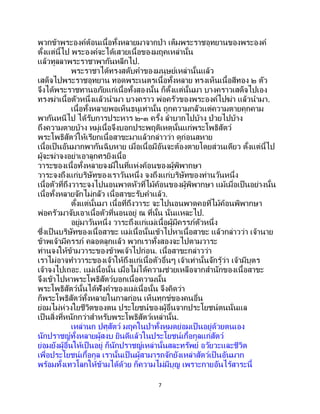 7
พวกข้าพระองค์ต้อนเนื้อทั้งหลายมาจากป่า เต็มพระราชอุทยานของพระองค์
ตั้งแต่นี้ไป พระองค์จะได้เสวยเนื้อของมฤคเหล่านั้น
แล้วทูลลาพระราชาพากันหลีกไป.
พระราชาได้ทรงสดับคาของมนุษย์เหล่านั้นแล้ว
เสด็จไปพระราชอุทยาน ทอดพระเนตรเนื้อทั้งหลาย ทรงเห็นเนื้อสีทอง ๒ ตัว
จึงได้พระราชทานอภัยแก่เนื้อทั้งสองนั้น ก็ตั้งแต่นั้นมา บางคราวเสด็จไปเอง
ทรงฆ่าเนื้อตัวหนึ่งแล้วนามา บางคราว พ่อครัวของพระองค์ไปฆ่า แล้วนามา.
เนื้อทั้งหลายพอเห็นธนูเท่านั้น ถูกความกลัวแต่ความตายคุกคาม
พากันหนีไป ได้รับการประหาร ๒-๓ ครั้ง ลาบากไปบ้าง ป่วยไปบ้าง
ถึงความตายบ้าง หมู่เนื้อจึงบอกประพฤติเหตุนั้นแก่พระโพธิสัตว์
พระโพธิสัตว์ให้เรียกเนื้อสาขะมาแล้วกล่าวว่า ดูก่อนสหาย
เนื้อเป็นอันมากพากันฉิบหาย เมื่อเนื้อมีอันจะต้องตายโดยส่วนเดียว ตั้งแต่นี้ไป
ผู้จะฆ่าจงอย่าเอาลูกศรยิงเนื้อ
วาระของเนื้อทั้งหลายจงมีในที่แห่งค้อนของผู้พิพากษา
วาระจงถึงแก่บริษัทของเราวันหนึ่ง จงถึงแก่บริษัทของท่านวันหนึ่ง
เนื้อตัวที่ถึงวาระจงไปนอนพาดหัวที่ไม้ค้อนของผู้พิพากษา แม้เมื่อเป็นอย่างนั้น
เนื้อทั้งหลายจักไม่กลัว เนื้อสาขะรับคาแล้ว.
ตั้งแต่นั้นมา เนื้อที่ถึงวาระ จะไปนอนพาดคอที่ไม้ค้อนพิพากษา
พ่อครัวมาจับเอาเนื้อตัวที่นอนอยู่ ณ ที่นั้น นั่นแหละไป.
อยู่มาวันหนึ่ง วาระถึงแก่แม่เนื้อผู้มีครรภ์ตัวหนึ่ง
ซึ่งเป็ นบริษัทของเนื้อสาขะ แม่เนื้อนั้นเข้าไปหาเนื้อสาขะ แล้วกล่าวว่า เจ้านาย
ข้าพเจ้ามีครรภ์ คลอดลูกแล้ว พวกเราทั้งสองจะไปตามวาระ
ท่านจงให้ข้ามวาระของข้าพเจ้าไปก่อน. เนื้อสาขะกล่าวว่า
เราไม่อาจทาวาระของเจ้าให้ถึงแก่เนื้อตัวอื่นๆ เจ้าเท่านั้นจักรู้ว่า เจ้ามีบุตร
เจ้าจงไปเถอะ. แม่เนื้อนั้น เมื่อไม่ได้ความช่วยเหลือจากสานักของเนื้อสาขะ
จึงเข้าไปหาพระโพธิสัตว์บอกเนื้อความนั้น
พระโพธิสัตว์นั้นได้ฟังคาของแม่เนื้อนั้น จึงคิดว่า
ก็พระโพธิสัตว์ทั้งหลายในกาลก่อน เห็นทุกข์ของคนอื่น
ย่อมไม่ห่วงใยชีวิตของตน ประโยชน์ของผู้อื่นจากประโยชน์ตนนั่นแล
เป็นสิ่งที่หนักกว่าสาหรับพระโพธิสัตว์เหล่านั้น.
เหล่านก ปศุสัตว์ มฤคในป่าทั้งหมดย่อมเป็นอยู่ด้วยตนเอง
นักปราชญ์ทั้งหลายผู้สงบ ยินดีแล้วในประโยชน์เกื้อกูลแก่สัตว์
ย่อมยังผู้อื่นให้เป็นอยู่ ก็นักปราชญ์เหล่านั้นสละทรัพย์ อวัยวะและชีวิต
เพื่อประโยชน์เกื้อกูล เรานั้นเป็ นผู้สามารถจักยังเหล่าสัตว์เป็ นอันมาก
พร้อมทั้งเทวโลกให้ข้ามได้ด้วย ก็ความไม่มีบุญ เพราะกายอันไร้สาระนี้
 
