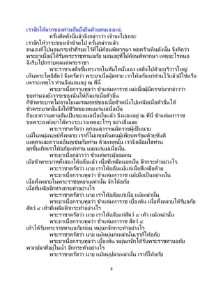 8
เราจักได้ลาภของท่านอันยั่งยืนด้วยตนเองแน่.
ครั้นคิดดังนี้แล้วจึงกล่าวว่า เจ้าจงไปเถอะ
เราจักให้วาระของเจ้าข้ามไป ครั้นกล่าวแล้ว
ตนเองก็ไปนอนกระทาศีรษะไว้ที่ไม้ค้อนพิพากษา พ่อครัวเห็นดังนั้น จึงคิดว่า
พระยาเนื้อผู้ได้รับพระราชทานอภัย นอนอยู่ที่ไม้ค้อนพิพากษา เหตุอะไรหนอ
จึงรีบไปกราบทูลแด่พระราชา
พระราชาเสด็จขึ้นทรงรถในทันใดนั้นเอง เสด็จไปด้วยบริวารใหญ่
เห็นพระโพธิสัตว์ จึงตรัสว่า พระยาเนื้อผู้สหาย เราให้อภัยแก่ท่านไว้แล้วมิใช่หรือ
เพราะเหตุไร ท่านจึงนอนอยู่ ณ ที่นี้
พระยาเนื้อกราบทูลว่า ข้าแต่มหาราช แม่เนื้อผู้มีครรภ์มากล่าวว่า
ขอท่านจงยังวาระของฉันให้ถึงแก่เนื้อตัวอื่น
ก็ข้าพระบาทไม่อาจโยนมรณทุกข์ของเนื้อตัวหนึ่งไปเหนือเนื้อตัวอื่นได้
ข้าพระบาทนั้นจึงให้ชีวิตของตนแก่แม่เนื้อนั้น
ถือเอาความตายอันเป็นของแม่เนื้อนั้นแล้ว จึงนอนอยู่ ณ ที่นี้ ข้าแต่มหาราช
ขอพระองค์อย่าได้ทรงระแวงเหตุอะไรๆ อย่างอื่นเลย
พระราชาตรัสว่า ดูก่อนสุวรรณมิคราชผู้เป็นนาย
แม้ในหมู่มนุษย์ทั้งหลาย เราก็ไม่เคยเห็นคนผู้เพียบพร้อมด้วยขันติ
เมตตาและความเอ็นดูเช่นกับท่าน ด้วยเหตุนั้น เราจึงเลื่อมใสท่าน
ลุกขึ้นเถิดเราให้อภัยแก่ท่าน และแก่แม่เนื้อนั้น.
พระยาเนื้อกล่าวว่า ข้าแต่พระผู้จอมคน
เมื่อข้าพระบาททั้งสองได้อภัยแล้ว เนื้อที่เหลือนอกนั้น จักกระทาอย่างไร.
พระราชาตรัสว่า นาย เราให้อภัยแม้แก่เนื้อที่เหลือด้วย
พระยาเนื้อกราบทูลว่า ข้าแต่มหาราช แม้เมื่อเป็นอย่างนั้น
เนื้อทั้งหลายในพระราชอุทยานเท่านั้น จักได้อภัย
เนื้อที่เหลือจักทรงกระทาอย่างไร
พระราชาตรัสว่า นาย เราให้อภัยแก่เนื้อ แม้เหล่านั้น
พระยาเนื้อกราบทูลว่า ข้าแต่มหาราช เบื้องต้น เนื้อทั้งหลายได้รับอภัย
สัตว์ ๔ เท้าที่เหลือจักกระทาอย่างไร
พระราชาตรัสว่า นาย เราให้อภัยแก่สัตว์ ๔ เท้า แม้เหล่านั้น
พระยาเนื้อกราบทูลว่า ข้าแต่มหาราช สัตว์ ๔
เท้าได้รับพระราชทานอภัยก่อน หมู่นกจักกระทาอย่างไร
พระราชาตรัสว่า นาย แม้หมู่นกเหล่านั้นเราก็ให้อภัย
พระยาเนื้อกราบทูลว่า เบื้องต้น หมู่นกจักได้รับพระราชทานอภัย
พวกปลาที่อยู่ในน้า จักกระทาอย่างไร
พระราชาตรัสว่า นาย แม้หมู่ปลาเหล่านั้น เราก็ให้อภัย
 
