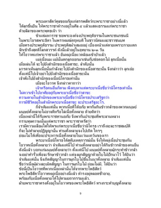 9
พระมหาสัตว์ทูลขออภัยแก่สรรพสัตว์กะพระราชาอย่างนี้แล้ว
ได้ลุกขึ้นยืน ให้พระราชาดารงอยู่ในศีล ๕ แล้วแสดงธรรมแก่พระราชา
ด้วยลีลาของพระพุทธเจ้า ว่า
ข้าแต่มหาราช ขอพระองค์จงประพฤติธรรมในพระชนกชนนี
ในพระโอรสพระธิดา ในพราหมณ์คฤหบดี ในชาวนิคมและชาวชนบท
เมื่อทรงประพฤติธรรม ประพฤติสม่าเสมออยู่ เบื้องหน้าแต่ตายเพราะกายแตก
จักเข้าถึงสุคติโลกสวรรค์ ดังนี้แล้วอยู่ในอุทยาน ๒-๓ วัน
ให้โอวาทแก่พระราชาแล้ว อันหมู่เนื้อแวดล้อมเข้าป่าแล้ว
แม่เนื้อนม แม้นั้นตกลูกออกมาเช่นกับช่อดอกไม้ ลูกเนื้อนั้น
เมื่อเล่นได้ จะไปยังสานักของเนื้อสาขะ. ลาดับนั้น
มารดาเห็นลูกเนื้อนั้นกาลังจะไปยังสานักของเนื้อสาขะนั้น จึงกล่าวว่า ลูกเอ๋ย
ตั้งแต่นี้ไปเจ้าอย่าไปยังสานักของเนื้อสาขะนั่น
เจ้าพึงไปยังสานักของเนื้อนิโครธเท่านั้น
เมื่อจะโอวาท จึงกล่าวคาถาว่า
เจ้าหรือคนอื่นก็ตาม พึงคบหาแต่พระยาเนื้อชื่อว่านิโครธเท่านั้น
ไม่ควรเข้าไปอาศัยอยู่กับพระยาเนื้อชื่อว่าสาขะ
ความตายในสานักของพระยาเนื้อชื่อว่านิโครธประเสริฐกว่า
การมีชีวิตอยู่ในสานักพระยาเนื้อสาขะ จะประเสริฐอะไร.
ก็จาเดิมแต่นั้น พวกเนื้อที่ได้อภัย พากันกินข้าวกล้าของพวกมนุษย์
มนุษย์ทั้งหลายไม่อาจตีหรือไล่เนื้อทั้งหลาย ด้วยคิดว่า
เนื้อเหล่านี้ได้รับพระราชทานอภัย จึงพากันประชุมที่พระลานหลวง
กราบทูลความนั้นแด่พระราชา พระราชาตรัสว่า
เรามีความเลื่อมใสให้พรแก่พระยาเนื้อชื่อว่านิโครธ เราถึงจะละราชสมบัติ
ก็จะไม่ทาลายปฏิญญานั้น ท่านทั้งหลายจงไปเถิด ใครๆ
ย่อมไม่ได้เพื่อจะประหารเนื้อทั้งหลายในแว่นแคว้นของเรา
พระยาเนื้อนิโครธได้สดับเหตุการณ์นั้น จึงให้หมู่เนื้อประชุมกัน
โอวาทเนื้อทั้งหลายว่า จาเดิมแต่นี้ไป ท่านทั้งหลายอย่าได้กินข้าวกล้าของคนอื่น
ดังนี้แล้ว บอกแก่มนุษย์ทั้งหลายว่า ตั้งแต่นี้ไป มนุษย์ทั้งหลายผู้กระทาข้าวกล้า
จงอย่าทารั้วเพื่อจะรักษาข้าวกล้า แต่จงผูกสัญญาด้วยใบไม้ปักนาไว้ ได้ยินว่า
จาเดิมแต่นั้น จึงเกิดสัญญาในการผูกใบไม้ขึ้นในนาทั้งหลาย จาเดิมแต่นั้น
ชื่อว่าเนื้อผู้ล่วงละเมิดสัญญา ในการผูกใบไม้ ย่อมไม่มี. ได้ยินว่า
ข้อนี้เป็นโอวาทที่พวกเนื้อเหล่านั้นได้จากพระโพธิสัตว์
พระโพธิสัตว์โอวาทหมู่เนื้ออย่างนี้แล้ว ดารงอยู่ตลอดชั่วอายุ.
พร้อมกับเนื้อทั้งหลายได้ไปตามยถากรรมแล้ว.
ฝ่ายพระราชาทรงตั้งอยู่ในโอวาทของพระโพธิสัตว์ ทรงกระทาบุญทั้งหลาย
 
