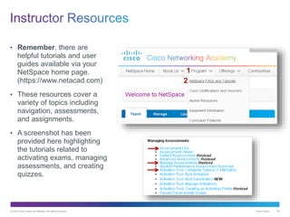 © 2013 Cisco and/or its affiliates. All rights reserved. Cisco Public 80
• Remember, there are
helpful tutorials and user
guides available via your
NetSpace home page.
(https://www.netacad.com)
• These resources cover a
variety of topics including
navigation, assessments,
and assignments.
• A screenshot has been
provided here highlighting
the tutorials related to
activating exams, managing
assessments, and creating
quizzes.
1
2
 