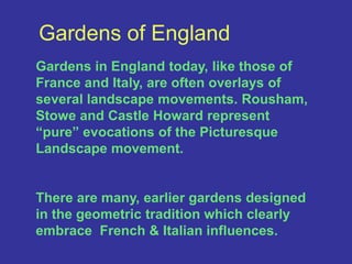 Gardens of EnglandGardens in England today, like those of France and Italy, are often overlays of several landscape movements. Rousham, Stowe and Castle Howard represent “pure” evocations of the Picturesque Landscape movement. There are many, earlier gardens designed in the geometric tradition which clearly embrace  French & Italian influences.