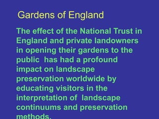 Gardens of EnglandThe effect of the National Trust in England and private landowners in opening their gardens to the public  has had a profound impact on landscape preservation worldwide by educating visitors in the interpretation of  landscape continuums and preservation  methods.