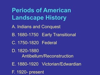 Periods of American Landscape HistoryA. Indians and ConquestB. 1680-1750  	Early TransitionalC. 1750-1820 	FederalD. 1820-1880  	Antibellum/ReconstructionE. 1880-1920 	Victorian/EdwardianF. 1920- present	